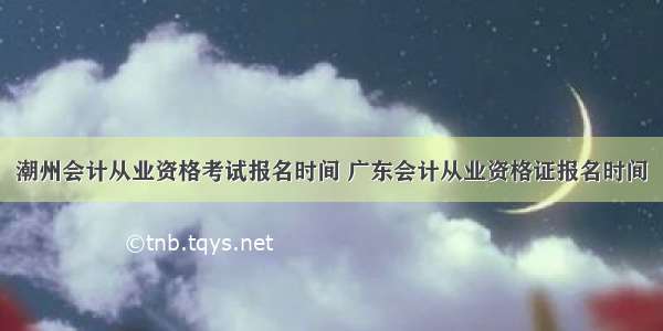 潮州会计从业资格考试报名时间 广东会计从业资格证报名时间