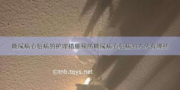 糖尿病心脏病的护理措施预防糖尿病心脏病的方法有哪些