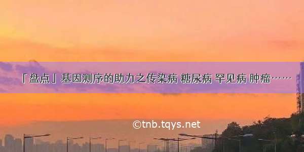 「盘点」基因测序的助力之传染病 糖尿病 罕见病 肿瘤……