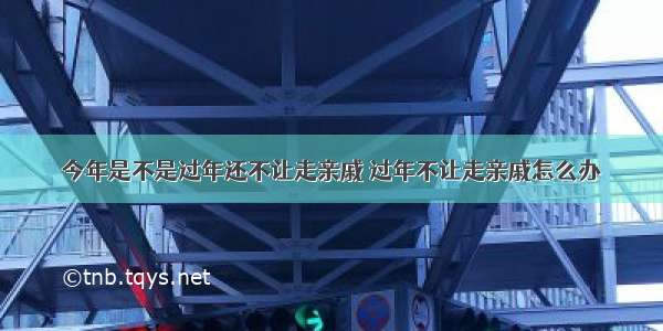 今年是不是过年还不让走亲戚 过年不让走亲戚怎么办