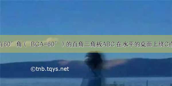 如图 一块含有60°角（∠BCA=60°）的直角三角板ABC 在水平的桌面上绕C点按顺时针方