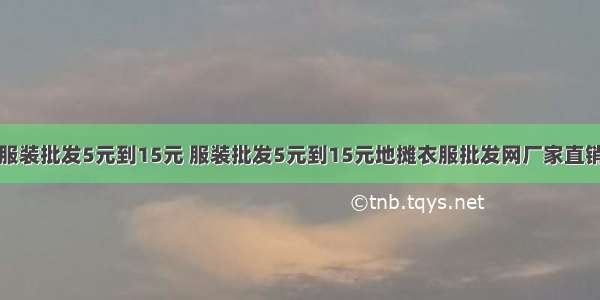 服装批发5元到15元 服装批发5元到15元地摊衣服批发网厂家直销