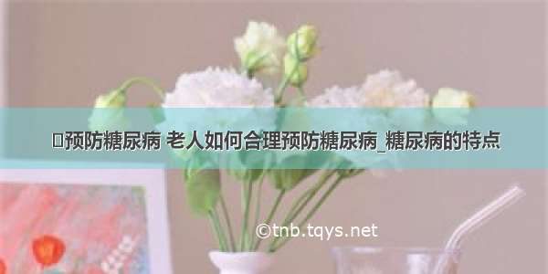 ​预防糖尿病 老人如何合理预防糖尿病_糖尿病的特点