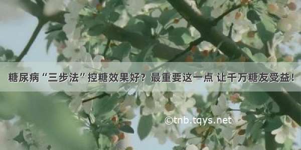 糖尿病“三步法”控糖效果好？最重要这一点 让千万糖友受益！