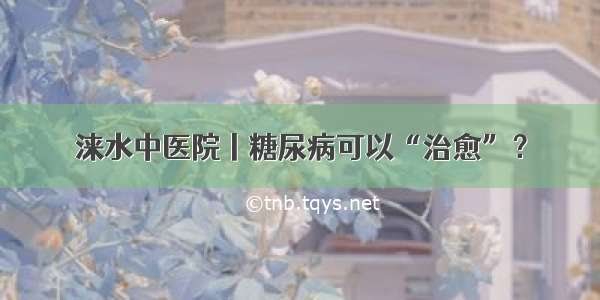 涞水中医院丨糖尿病可以“治愈”？