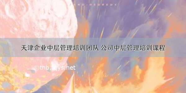 天津企业中层管理培训团队 公司中层管理培训课程