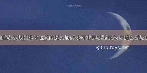 下列疾病的临床表现描述 不正确的是A.膀胱炎可出现尿频 尿急 尿痛B.糖尿病出现尿频