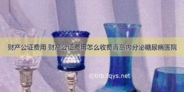 财产公证费用 财产公证费用怎么收费青岛内分泌糖尿病医院