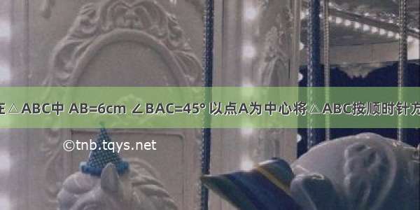 如图所示 在△ABC中 AB=6cm ∠BAC=45° 以点A为中心将△ABC按顺时针方向旋转90°