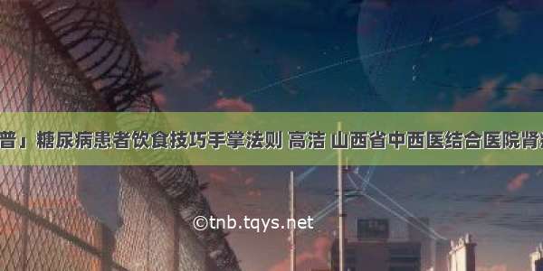 「科普」糖尿病患者饮食技巧手掌法则 高洁 山西省中西医结合医院肾病一科