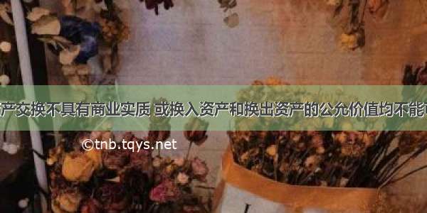 非货币性资产交换不具有商业实质 或换入资产和换出资产的公允价值均不能可靠计量的 