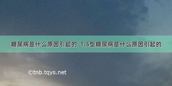 糖尿病是什么原因引起的  1.5型糖尿病是什么原因引起的