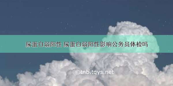 尿蛋白弱阳性 尿蛋白弱阳性影响公务员体检吗