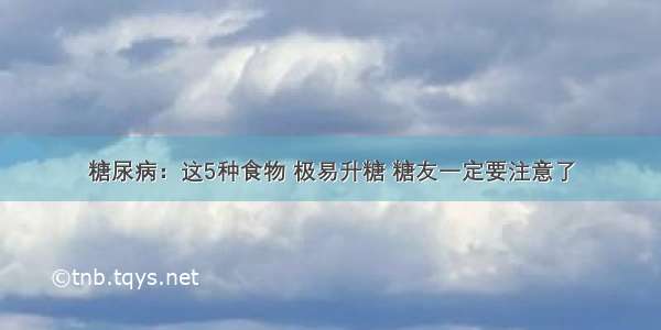 糖尿病：这5种食物 极易升糖 糖友一定要注意了