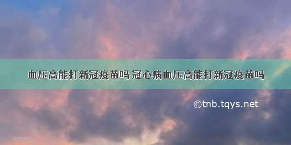 血压高能打新冠疫苗吗 冠心病血压高能打新冠疫苗吗