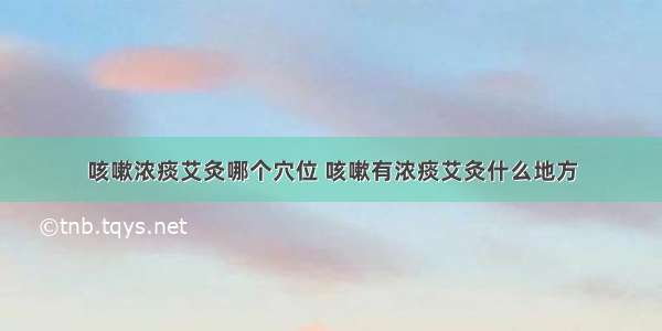 咳嗽浓痰艾灸哪个穴位 咳嗽有浓痰艾灸什么地方