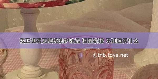 我正想买无限极的护肤品 但是犹豫 不知道买什么