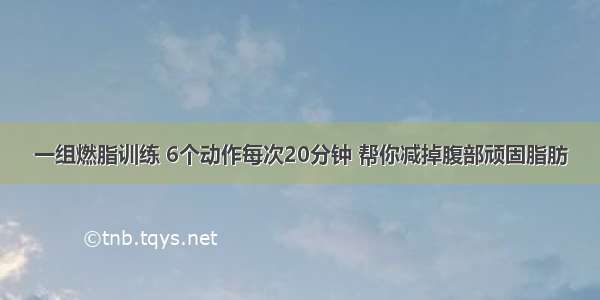 一组燃脂训练 6个动作每次20分钟 帮你减掉腹部顽固脂肪