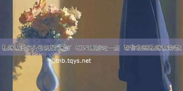 糖尿病的“头号克星”来了  每天睡前吃一点  帮你摆脱糖尿病烦忧