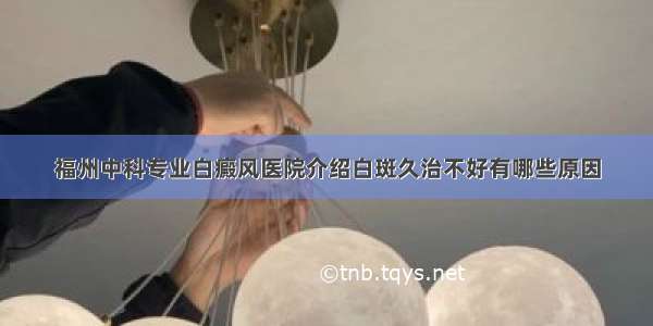 福州中科专业白癜风医院介绍白斑久治不好有哪些原因