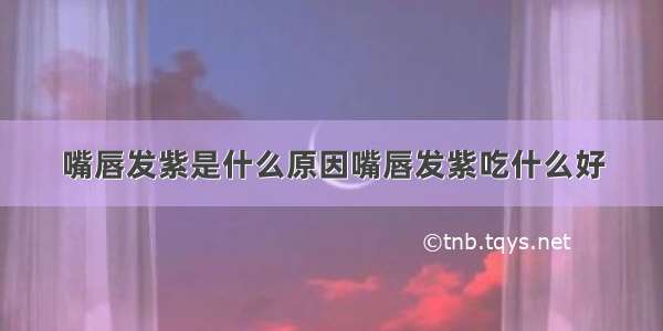 嘴唇发紫是什么原因嘴唇发紫吃什么好