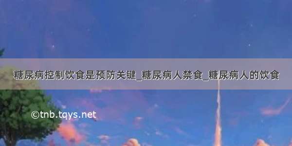 糖尿病控制饮食是预防关键_糖尿病人禁食_糖尿病人的饮食