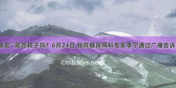 “糖友”能吃粽子吗？6月24日 我院糖尿病科专家李宁通过广播告诉您~