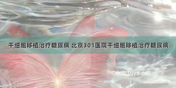 干细胞移植治疗糖尿病 北京301医院干细胞移植治疗糖尿病