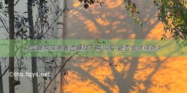 2型糖尿病患者血糖降下来以后 能否尝试停药？