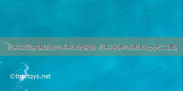 儿科常见疾病治疗心得体会报告 儿科进修心得体会ppt(二篇)