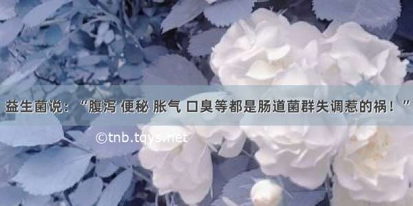 益生菌说：“腹泻 便秘 胀气 口臭等都是肠道菌群失调惹的祸！”