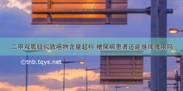 二甲双胍疑似致癌物含量超标 糖尿病患者还能继续使用吗