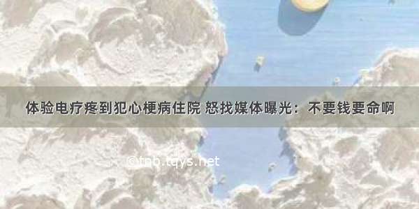 体验电疗疼到犯心梗病住院 怒找媒体曝光：不要钱要命啊