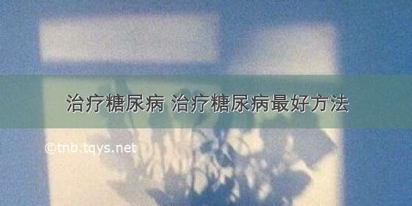 治疗糖尿病 治疗糖尿病最好方法