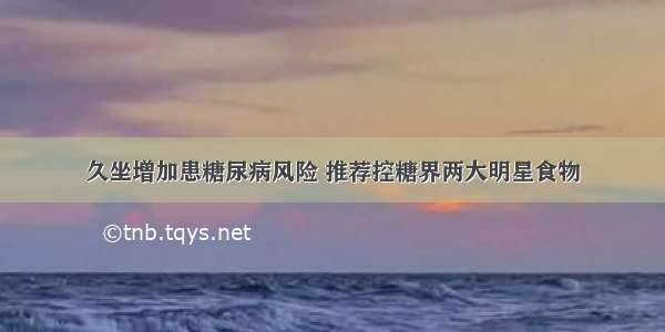 久坐增加患糖尿病风险 推荐控糖界两大明星食物