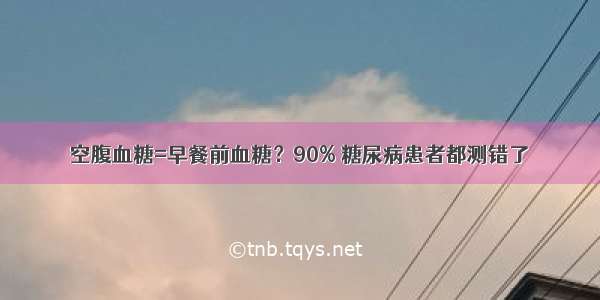 空腹血糖=早餐前血糖？90% 糖尿病患者都测错了