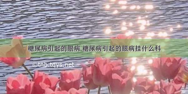 糖尿病引起的眼病 糖尿病引起的眼病挂什么科