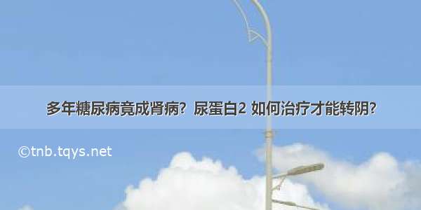 多年糖尿病竟成肾病？尿蛋白2 如何治疗才能转阴？