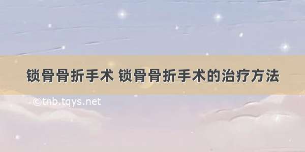 锁骨骨折手术 锁骨骨折手术的治疗方法