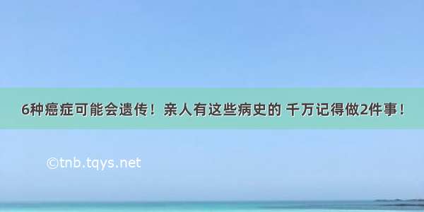 6种癌症可能会遗传！亲人有这些病史的 千万记得做2件事！