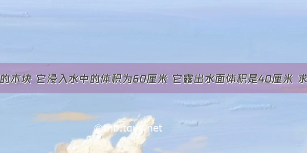 浮在水面上的木块 它浸入水中的体积为60厘米 它露出水面体积是40厘米 求木块受到浮