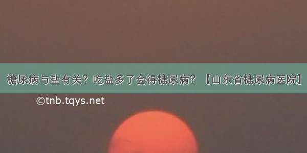 糖尿病与盐有关？吃盐多了会得糖尿病？【山东省糖尿病医院】