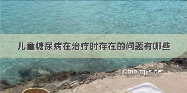 儿童糖尿病在治疗时存在的问题有哪些