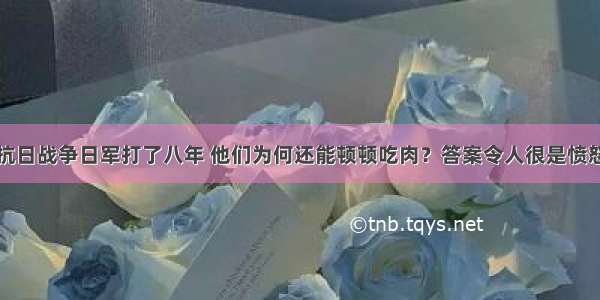 抗日战争日军打了八年 他们为何还能顿顿吃肉？答案令人很是愤怒