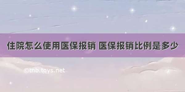 住院怎么使用医保报销 医保报销比例是多少