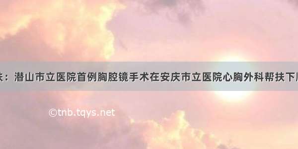 对口帮扶：潜山市立医院首例胸腔镜手术在安庆市立医院心胸外科帮扶下顺利完成