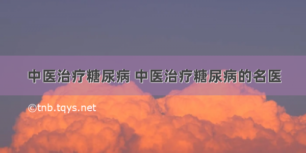 中医治疗糖尿病 中医治疗糖尿病的名医