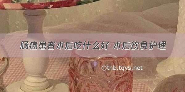 肠癌患者术后吃什么好 术后饮食护理