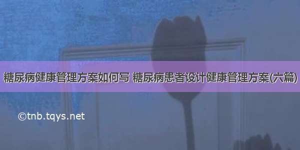 糖尿病健康管理方案如何写 糖尿病患者设计健康管理方案(六篇)