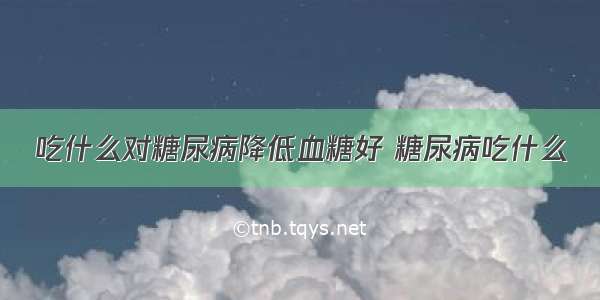 吃什么对糖尿病降低血糖好 糖尿病吃什么